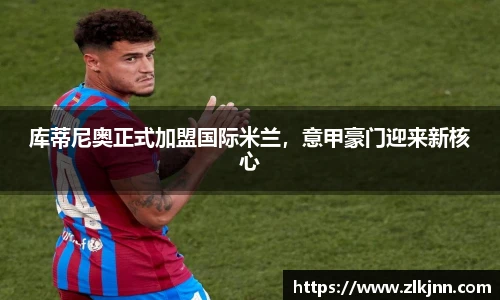 库蒂尼奥正式加盟国际米兰，意甲豪门迎来新核心